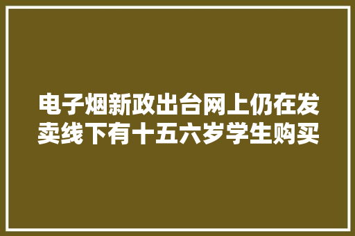 电子烟新政出台网上仍在发卖线下有十五六岁学生购买 电子烟新政出台网上仍在发卖线下有十五六岁学生购买 人工智能