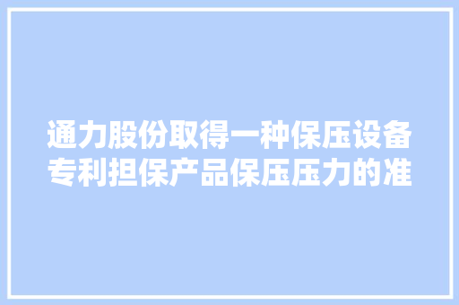 通力股份取得一种保压设备专利担保产品保压压力的准确性和批量分娩时各个产品保压压力的一致性