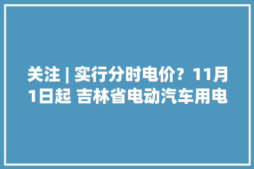 关注 | 实行分时电价？11月1日起 吉林省电动汽车用电价格调解