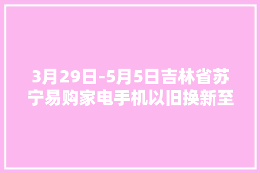 3月29日-5月5日吉林省苏宁易购家电手机以旧换新至高补贴1500元