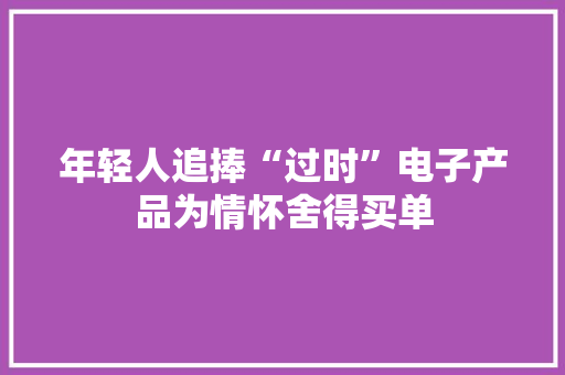 年轻人追捧“过时”电子产品为情怀舍得买单