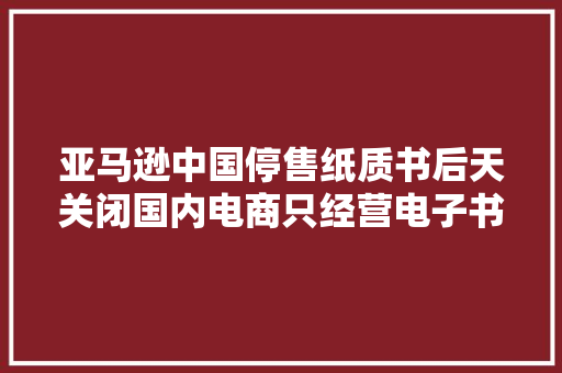 亚马逊中国停售纸质书后天关闭国内电商只经营电子书、海外购