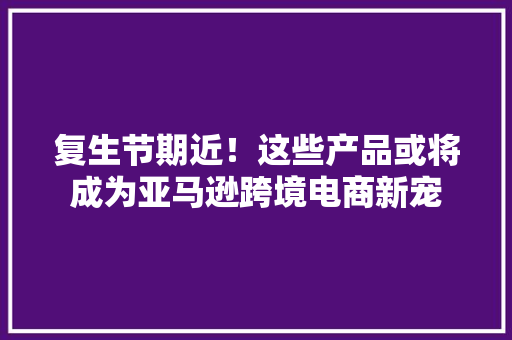 复生节期近！这些产品或将成为亚马逊跨境电商新宠