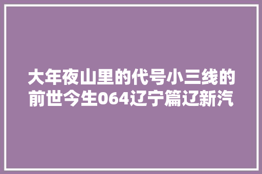 大年夜山里的代号小三线的前世今生064辽宁篇辽新汽车修配厂 大年夜山里的代号小三线的前世今生064辽宁篇辽新汽车修配厂 智能科技