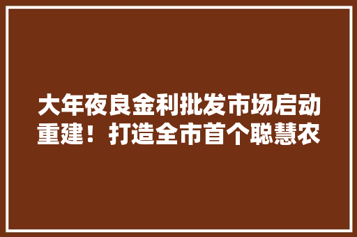 大年夜良金利批发市场启动重建！打造全市首个聪慧农产品批发市场