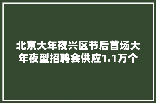 北京大年夜兴区节后首场大年夜型招聘会供应1.1万个岗位