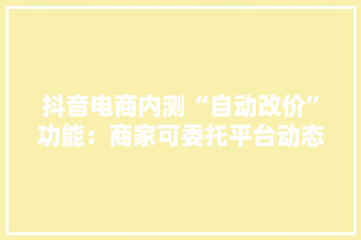 抖音电商内测“自动改价”功能：商家可委托平台动态调价