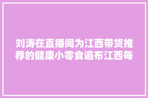刘涛在直播间为江西带货推荐的健康小零食遍布江西每个火车站