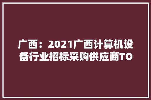 广西：2021广西计算机设备行业招标采购供应商TOP100