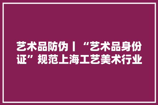 艺术品防伪丨“艺术品身份证”规范上海工艺美术行业