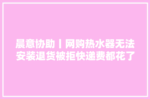 晨意协助丨网购热水器无法安装退货被拒快递费都花了两百！京东商家：影响二次发卖 晨意协助丨网购热水器无法安装退货被拒快递费都花了两百！京东商家：影响二次发卖 互联通信