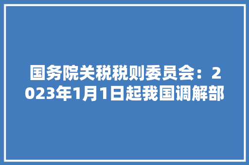 国务院关税税则委员会：2023年1月1日起我国调解部分商品进出口关税