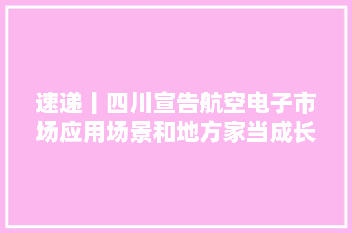 速递丨四川宣告航空电子市场应用场景和地方家当成长机会清单