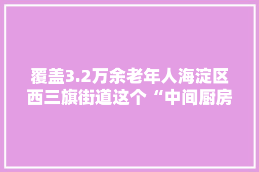 覆盖3.2万余老年人海淀区西三旗街道这个“中间厨房”试运行