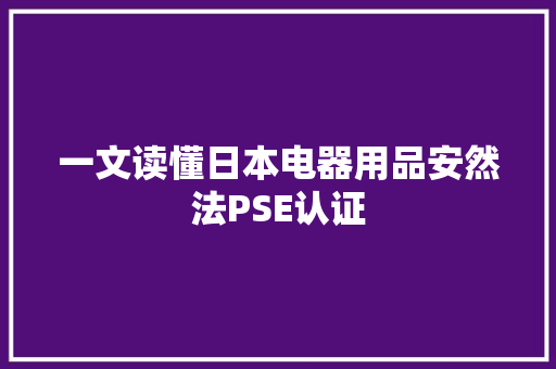 一文读懂日本电器用品安然法PSE认证