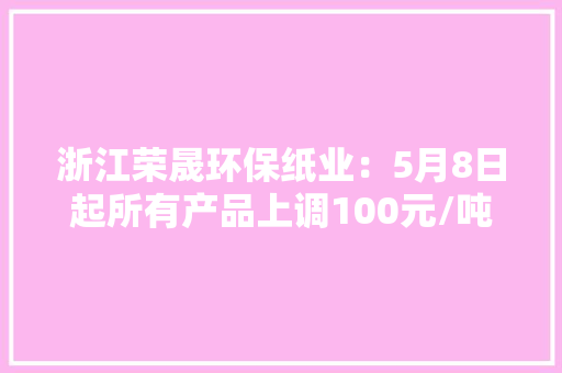 浙江荣晟环保纸业：5月8日起所有产品上调100元/吨