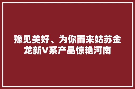 豫见美好、为你而来姑苏金龙新V系产品惊艳河南