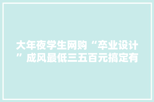 大年夜学生网购“卒业设计”成风最低三五百元搞定有些导师知道也不管