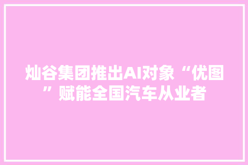 灿谷集团推出AI对象“优图”赋能全国汽车从业者