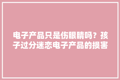 电子产品只是伤眼睛吗？孩子过分迷恋电子产品的损害！干货收藏