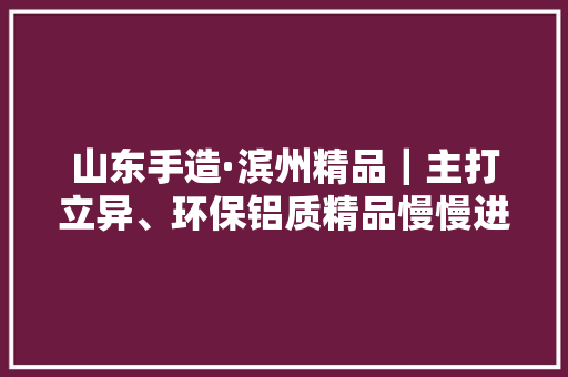 山东手造·滨州精品｜主打立异、环保铝质精品慢慢进入庶平易近家庭