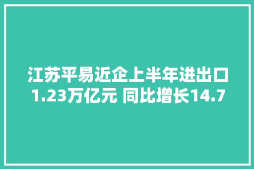 江苏平易近企上半年进出口1.23万亿元 同比增长14.7% 互联通信