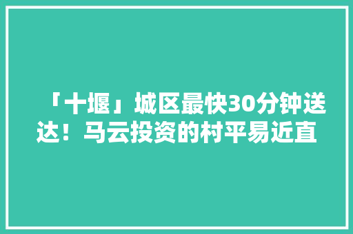 「十堰」城区最快30分钟送达！马云投资的村平易近直卖店开到郧阳啦