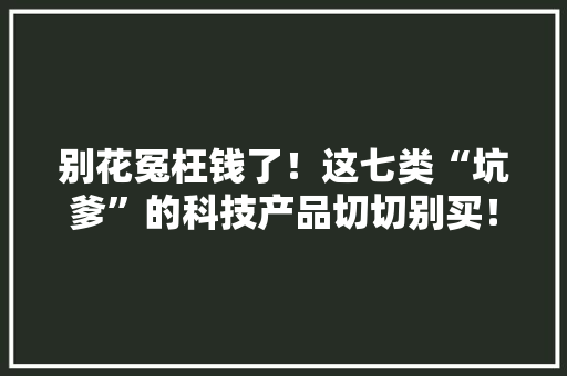 别花冤枉钱了！这七类“坑爹”的科技产品切切别买！