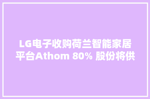 LG电子收购荷兰智能家居平台Athom 80% 股份将供应AI家居