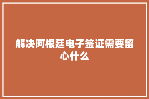 解决阿根廷电子签证需要留心什么