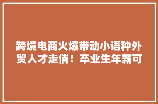 跨境电商火爆带动小语种外贸人才走俏！卒业生年薪可达15万元→