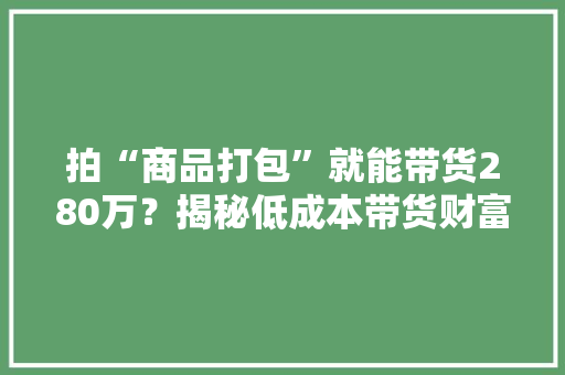 拍“商品打包”就能带货280万？揭秘低成本带货财富密码