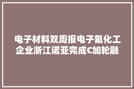 电子材料双周报电子氟化工企业浙江诺亚完成C加轮融资