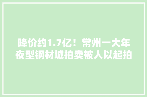 降价约1.7亿！常州一大年夜型钢材城拍卖被人以起拍价1.418亿买下 降价约1.7亿！常州一大年夜型钢材城拍卖被人以起拍价1.418亿买下 智能科技