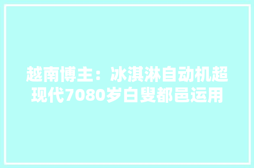 越南博主：冰淇淋自动机超现代7080岁白叟都邑运用智能工业 越南博主：冰淇淋自动机超现代7080岁白叟都邑运用智能工业 智能科技