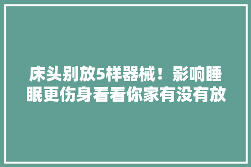 床头别放5样器械！影响睡眠更伤身看看你家有没有放对