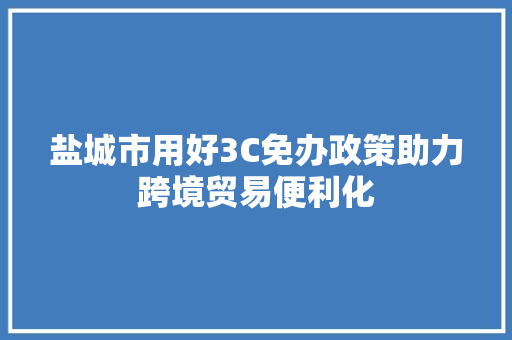 盐城市用好3C免办政策助力跨境贸易便利化