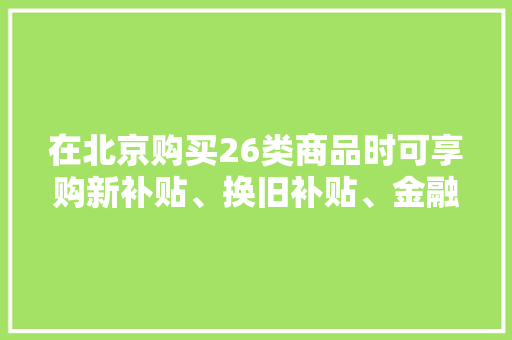 在北京购买26类商品时可享购新补贴、换旧补贴、金融支持三类优惠