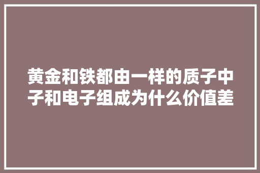 黄金和铁都由一样的质子中子和电子组成为什么价值差别那么大年夜？