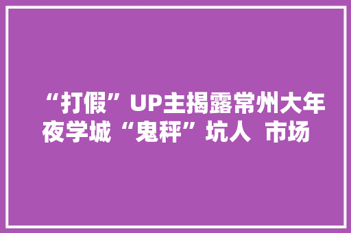 “打假”UP主揭露常州大年夜学城“鬼秤”坑人  市场监管：正展开整顿