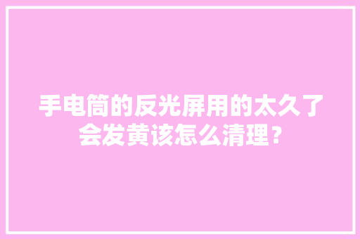 手电筒的反光屏用的太久了会发黄该怎么清理？