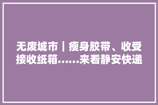无废城市｜瘦身胶带、收受接收纸箱……来看静安快递网点的“绿色”之路