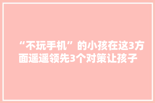 “不玩手机”的小孩在这3方面遥遥领先3个对策让孩子有掌握