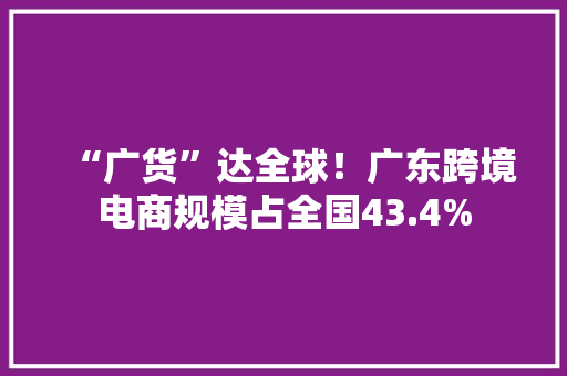 “广货”达全球！广东跨境电商规模占全国43.4%