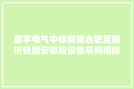 晨宇电气中标新建合肥至新沂铁路安徽段设备采购招标项目 中标金额2958万