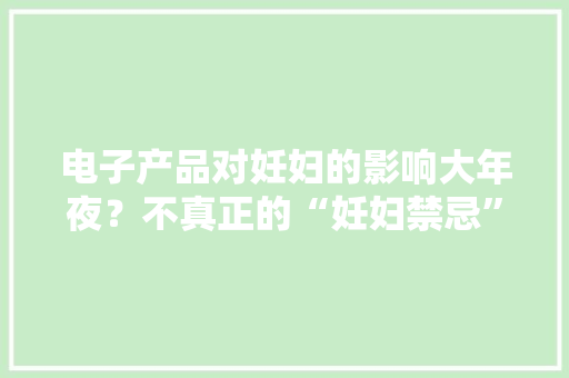 电子产品对妊妇的影响大年夜？不真正的“妊妇禁忌”是以下几种