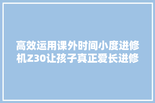 高效运用课外时间小度进修机Z30让孩子真正爱长进修