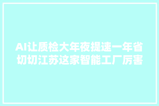 AI让质检大年夜提速一年省切切江苏这家智能工厂厉害了
