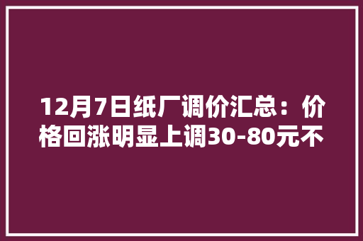 12月7日纸厂调价汇总：价格回涨明显上调30-80元不等（附报价）