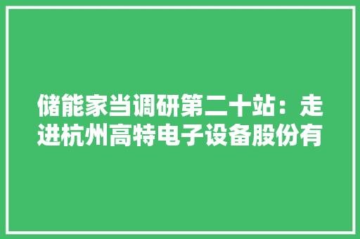 储能家当调研第二十站：走进杭州高特电子设备股份有限公司 储能家当调研第二十站：走进杭州高特电子设备股份有限公司 智能科技